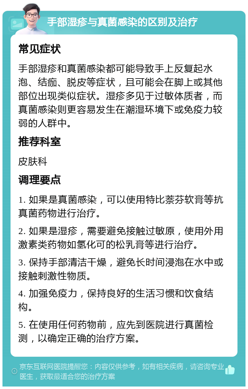 手部湿疹与真菌感染的区别及治疗 常见症状 手部湿疹和真菌感染都可能导致手上反复起水泡、结痂、脱皮等症状，且可能会在脚上或其他部位出现类似症状。湿疹多见于过敏体质者，而真菌感染则更容易发生在潮湿环境下或免疫力较弱的人群中。 推荐科室 皮肤科 调理要点 1. 如果是真菌感染，可以使用特比萘芬软膏等抗真菌药物进行治疗。 2. 如果是湿疹，需要避免接触过敏原，使用外用激素类药物如氢化可的松乳膏等进行治疗。 3. 保持手部清洁干燥，避免长时间浸泡在水中或接触刺激性物质。 4. 加强免疫力，保持良好的生活习惯和饮食结构。 5. 在使用任何药物前，应先到医院进行真菌检测，以确定正确的治疗方案。