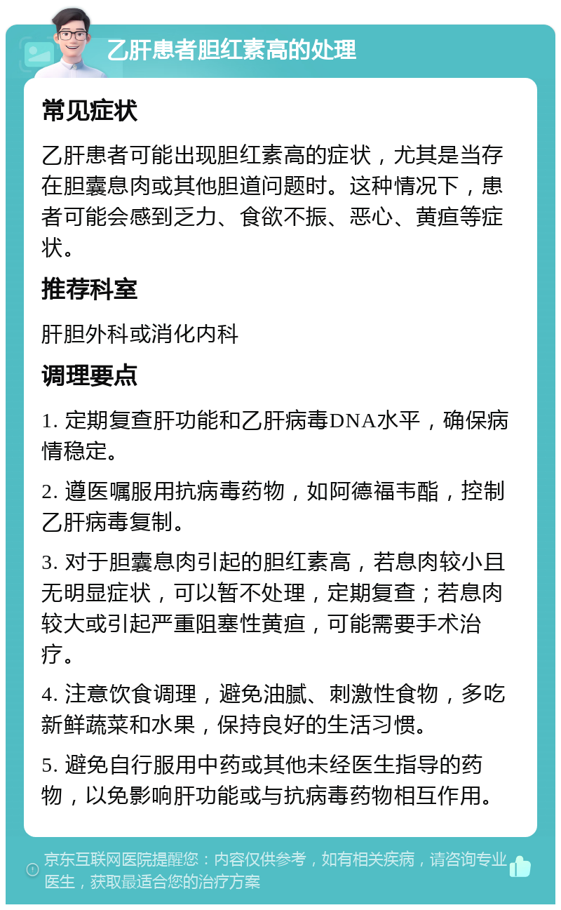 乙肝患者胆红素高的处理 常见症状 乙肝患者可能出现胆红素高的症状，尤其是当存在胆囊息肉或其他胆道问题时。这种情况下，患者可能会感到乏力、食欲不振、恶心、黄疸等症状。 推荐科室 肝胆外科或消化内科 调理要点 1. 定期复查肝功能和乙肝病毒DNA水平，确保病情稳定。 2. 遵医嘱服用抗病毒药物，如阿德福韦酯，控制乙肝病毒复制。 3. 对于胆囊息肉引起的胆红素高，若息肉较小且无明显症状，可以暂不处理，定期复查；若息肉较大或引起严重阻塞性黄疸，可能需要手术治疗。 4. 注意饮食调理，避免油腻、刺激性食物，多吃新鲜蔬菜和水果，保持良好的生活习惯。 5. 避免自行服用中药或其他未经医生指导的药物，以免影响肝功能或与抗病毒药物相互作用。