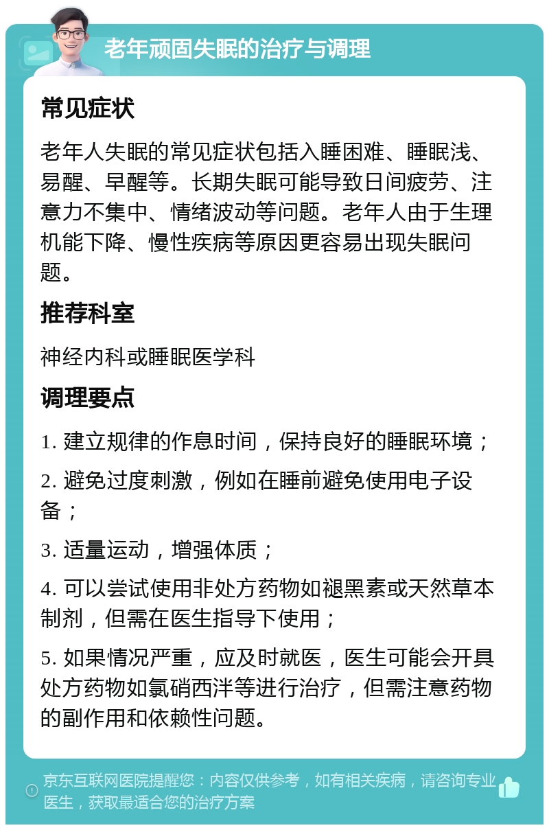 老年顽固失眠的治疗与调理 常见症状 老年人失眠的常见症状包括入睡困难、睡眠浅、易醒、早醒等。长期失眠可能导致日间疲劳、注意力不集中、情绪波动等问题。老年人由于生理机能下降、慢性疾病等原因更容易出现失眠问题。 推荐科室 神经内科或睡眠医学科 调理要点 1. 建立规律的作息时间，保持良好的睡眠环境； 2. 避免过度刺激，例如在睡前避免使用电子设备； 3. 适量运动，增强体质； 4. 可以尝试使用非处方药物如褪黑素或天然草本制剂，但需在医生指导下使用； 5. 如果情况严重，应及时就医，医生可能会开具处方药物如氯硝西泮等进行治疗，但需注意药物的副作用和依赖性问题。