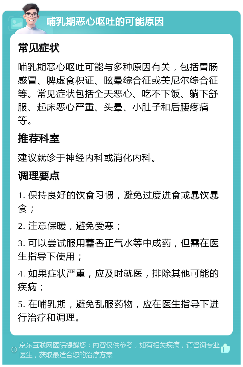 哺乳期恶心呕吐的可能原因 常见症状 哺乳期恶心呕吐可能与多种原因有关，包括胃肠感冒、脾虚食积证、眩晕综合征或美尼尔综合征等。常见症状包括全天恶心、吃不下饭、躺下舒服、起床恶心严重、头晕、小肚子和后腰疼痛等。 推荐科室 建议就诊于神经内科或消化内科。 调理要点 1. 保持良好的饮食习惯，避免过度进食或暴饮暴食； 2. 注意保暖，避免受寒； 3. 可以尝试服用藿香正气水等中成药，但需在医生指导下使用； 4. 如果症状严重，应及时就医，排除其他可能的疾病； 5. 在哺乳期，避免乱服药物，应在医生指导下进行治疗和调理。