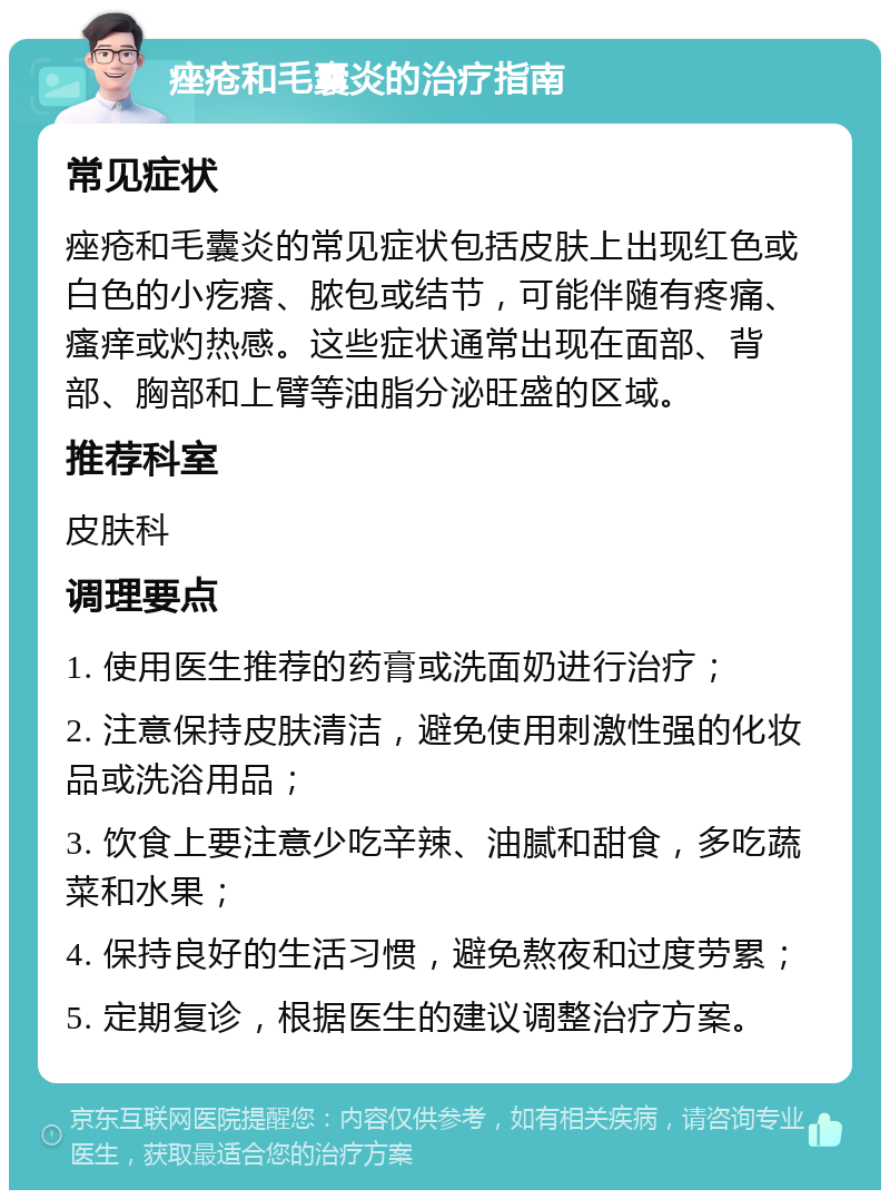 痤疮和毛囊炎的治疗指南 常见症状 痤疮和毛囊炎的常见症状包括皮肤上出现红色或白色的小疙瘩、脓包或结节，可能伴随有疼痛、瘙痒或灼热感。这些症状通常出现在面部、背部、胸部和上臂等油脂分泌旺盛的区域。 推荐科室 皮肤科 调理要点 1. 使用医生推荐的药膏或洗面奶进行治疗； 2. 注意保持皮肤清洁，避免使用刺激性强的化妆品或洗浴用品； 3. 饮食上要注意少吃辛辣、油腻和甜食，多吃蔬菜和水果； 4. 保持良好的生活习惯，避免熬夜和过度劳累； 5. 定期复诊，根据医生的建议调整治疗方案。