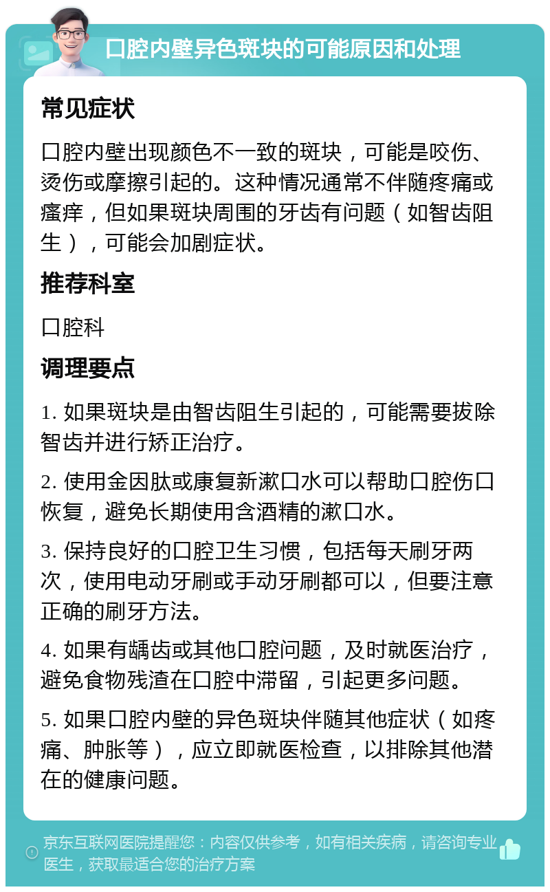 口腔内壁异色斑块的可能原因和处理 常见症状 口腔内壁出现颜色不一致的斑块，可能是咬伤、烫伤或摩擦引起的。这种情况通常不伴随疼痛或瘙痒，但如果斑块周围的牙齿有问题（如智齿阻生），可能会加剧症状。 推荐科室 口腔科 调理要点 1. 如果斑块是由智齿阻生引起的，可能需要拔除智齿并进行矫正治疗。 2. 使用金因肽或康复新漱口水可以帮助口腔伤口恢复，避免长期使用含酒精的漱口水。 3. 保持良好的口腔卫生习惯，包括每天刷牙两次，使用电动牙刷或手动牙刷都可以，但要注意正确的刷牙方法。 4. 如果有龋齿或其他口腔问题，及时就医治疗，避免食物残渣在口腔中滞留，引起更多问题。 5. 如果口腔内壁的异色斑块伴随其他症状（如疼痛、肿胀等），应立即就医检查，以排除其他潜在的健康问题。