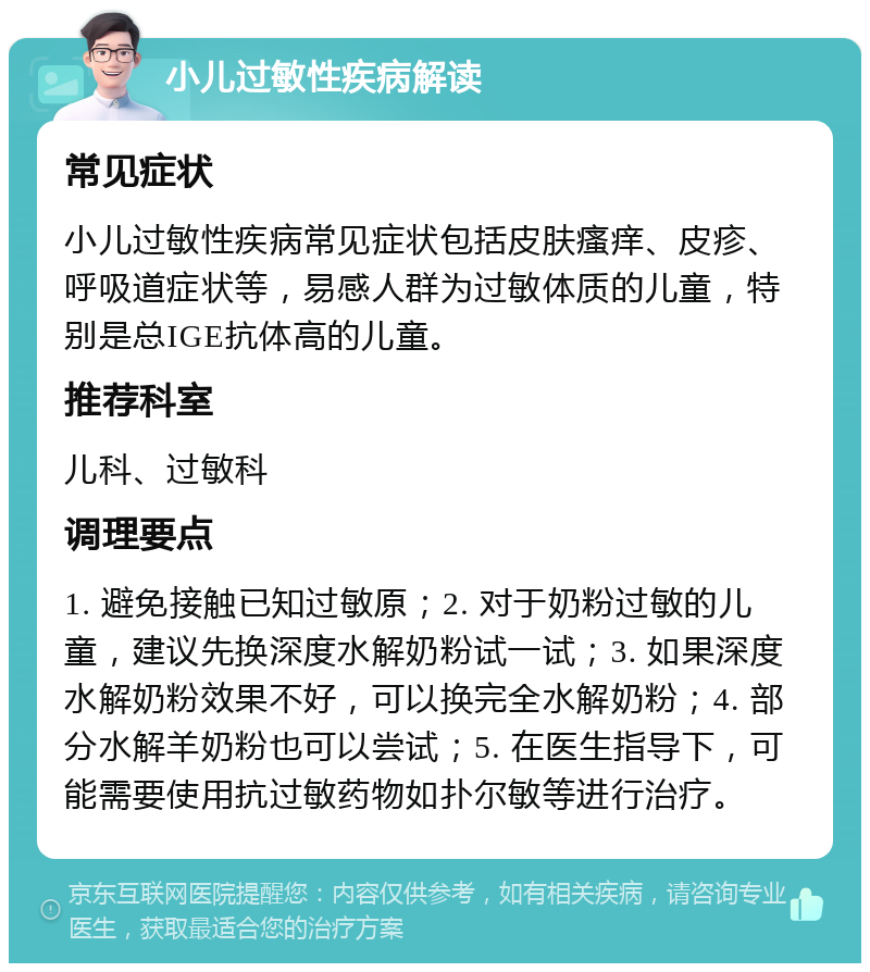 小儿过敏性疾病解读 常见症状 小儿过敏性疾病常见症状包括皮肤瘙痒、皮疹、呼吸道症状等，易感人群为过敏体质的儿童，特别是总IGE抗体高的儿童。 推荐科室 儿科、过敏科 调理要点 1. 避免接触已知过敏原；2. 对于奶粉过敏的儿童，建议先换深度水解奶粉试一试；3. 如果深度水解奶粉效果不好，可以换完全水解奶粉；4. 部分水解羊奶粉也可以尝试；5. 在医生指导下，可能需要使用抗过敏药物如扑尔敏等进行治疗。