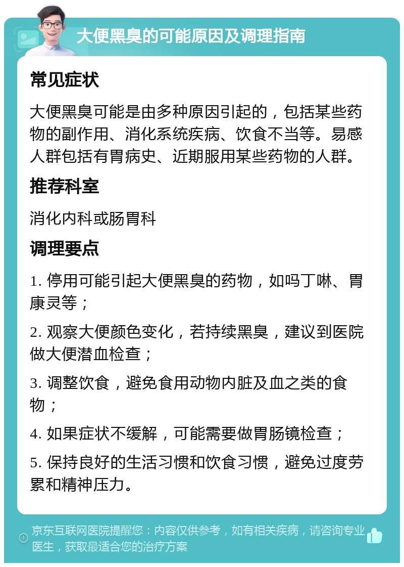 大便黑臭的可能原因及调理指南 常见症状 大便黑臭可能是由多种原因引起的，包括某些药物的副作用、消化系统疾病、饮食不当等。易感人群包括有胃病史、近期服用某些药物的人群。 推荐科室 消化内科或肠胃科 调理要点 1. 停用可能引起大便黑臭的药物，如吗丁啉、胃康灵等； 2. 观察大便颜色变化，若持续黑臭，建议到医院做大便潜血检查； 3. 调整饮食，避免食用动物内脏及血之类的食物； 4. 如果症状不缓解，可能需要做胃肠镜检查； 5. 保持良好的生活习惯和饮食习惯，避免过度劳累和精神压力。