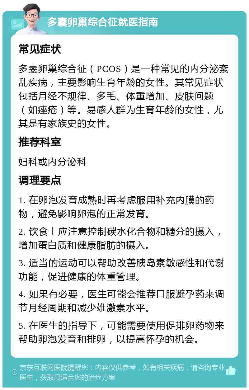 多囊卵巢综合征就医指南 常见症状 多囊卵巢综合征（PCOS）是一种常见的内分泌紊乱疾病，主要影响生育年龄的女性。其常见症状包括月经不规律、多毛、体重增加、皮肤问题（如痤疮）等。易感人群为生育年龄的女性，尤其是有家族史的女性。 推荐科室 妇科或内分泌科 调理要点 1. 在卵泡发育成熟时再考虑服用补充内膜的药物，避免影响卵泡的正常发育。 2. 饮食上应注意控制碳水化合物和糖分的摄入，增加蛋白质和健康脂肪的摄入。 3. 适当的运动可以帮助改善胰岛素敏感性和代谢功能，促进健康的体重管理。 4. 如果有必要，医生可能会推荐口服避孕药来调节月经周期和减少雄激素水平。 5. 在医生的指导下，可能需要使用促排卵药物来帮助卵泡发育和排卵，以提高怀孕的机会。