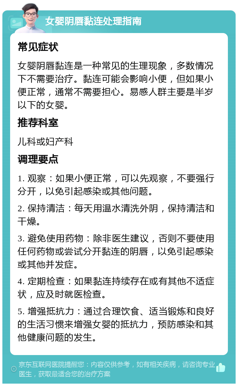 女婴阴唇黏连处理指南 常见症状 女婴阴唇黏连是一种常见的生理现象，多数情况下不需要治疗。黏连可能会影响小便，但如果小便正常，通常不需要担心。易感人群主要是半岁以下的女婴。 推荐科室 儿科或妇产科 调理要点 1. 观察：如果小便正常，可以先观察，不要强行分开，以免引起感染或其他问题。 2. 保持清洁：每天用温水清洗外阴，保持清洁和干燥。 3. 避免使用药物：除非医生建议，否则不要使用任何药物或尝试分开黏连的阴唇，以免引起感染或其他并发症。 4. 定期检查：如果黏连持续存在或有其他不适症状，应及时就医检查。 5. 增强抵抗力：通过合理饮食、适当锻炼和良好的生活习惯来增强女婴的抵抗力，预防感染和其他健康问题的发生。