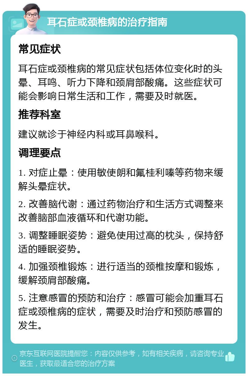 耳石症或颈椎病的治疗指南 常见症状 耳石症或颈椎病的常见症状包括体位变化时的头晕、耳鸣、听力下降和颈肩部酸痛。这些症状可能会影响日常生活和工作，需要及时就医。 推荐科室 建议就诊于神经内科或耳鼻喉科。 调理要点 1. 对症止晕：使用敏使朗和氟桂利嗪等药物来缓解头晕症状。 2. 改善脑代谢：通过药物治疗和生活方式调整来改善脑部血液循环和代谢功能。 3. 调整睡眠姿势：避免使用过高的枕头，保持舒适的睡眠姿势。 4. 加强颈椎锻炼：进行适当的颈椎按摩和锻炼，缓解颈肩部酸痛。 5. 注意感冒的预防和治疗：感冒可能会加重耳石症或颈椎病的症状，需要及时治疗和预防感冒的发生。