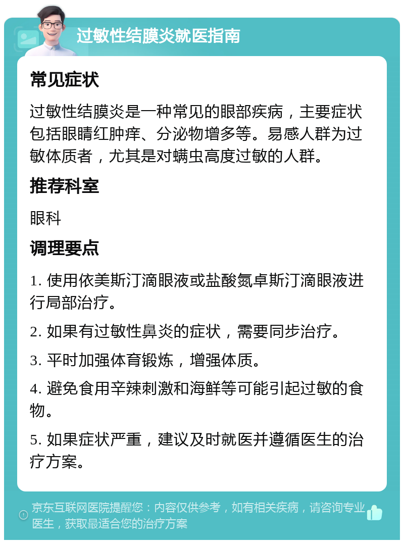 过敏性结膜炎就医指南 常见症状 过敏性结膜炎是一种常见的眼部疾病，主要症状包括眼睛红肿痒、分泌物增多等。易感人群为过敏体质者，尤其是对螨虫高度过敏的人群。 推荐科室 眼科 调理要点 1. 使用依美斯汀滴眼液或盐酸氮卓斯汀滴眼液进行局部治疗。 2. 如果有过敏性鼻炎的症状，需要同步治疗。 3. 平时加强体育锻炼，增强体质。 4. 避免食用辛辣刺激和海鲜等可能引起过敏的食物。 5. 如果症状严重，建议及时就医并遵循医生的治疗方案。