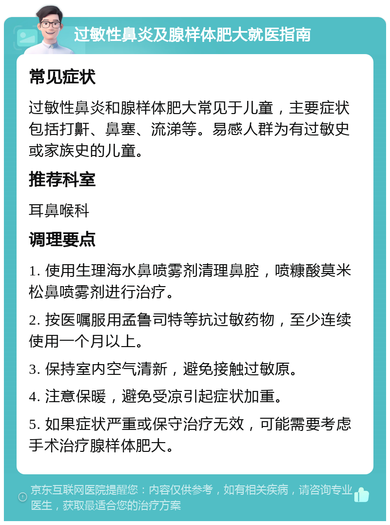 过敏性鼻炎及腺样体肥大就医指南 常见症状 过敏性鼻炎和腺样体肥大常见于儿童，主要症状包括打鼾、鼻塞、流涕等。易感人群为有过敏史或家族史的儿童。 推荐科室 耳鼻喉科 调理要点 1. 使用生理海水鼻喷雾剂清理鼻腔，喷糠酸莫米松鼻喷雾剂进行治疗。 2. 按医嘱服用孟鲁司特等抗过敏药物，至少连续使用一个月以上。 3. 保持室内空气清新，避免接触过敏原。 4. 注意保暖，避免受凉引起症状加重。 5. 如果症状严重或保守治疗无效，可能需要考虑手术治疗腺样体肥大。