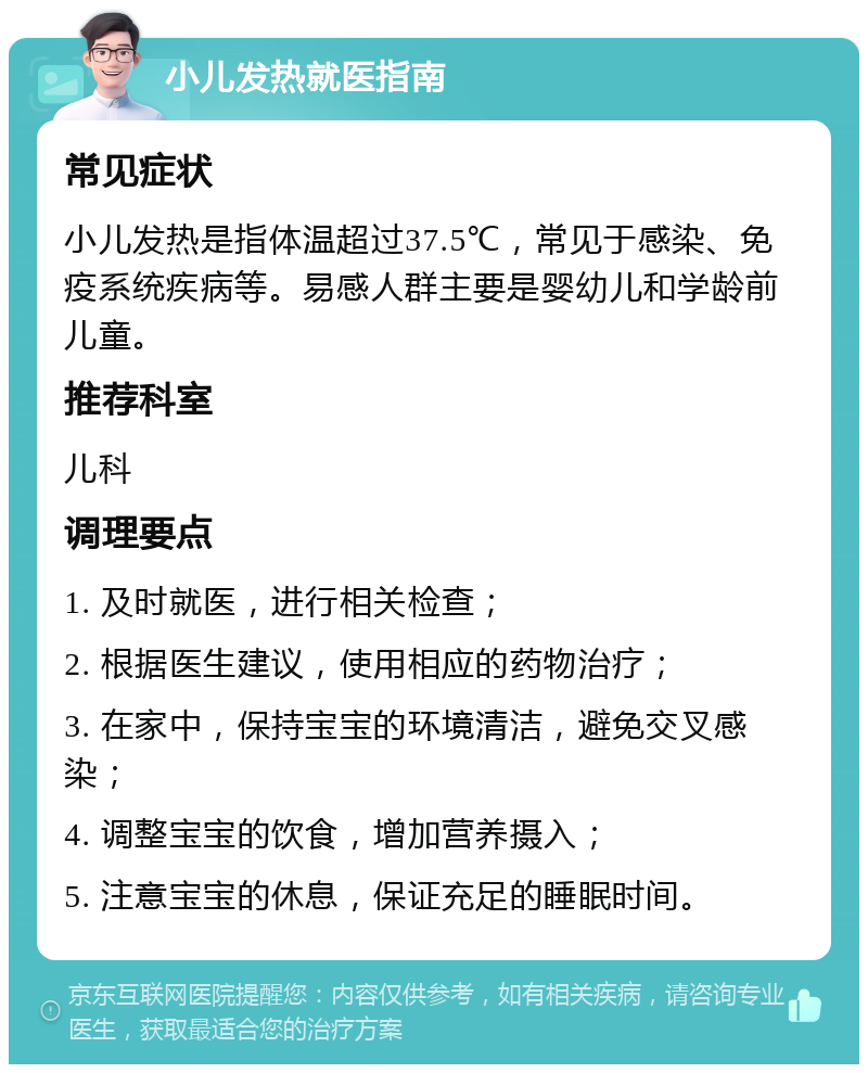 小儿发热就医指南 常见症状 小儿发热是指体温超过37.5℃，常见于感染、免疫系统疾病等。易感人群主要是婴幼儿和学龄前儿童。 推荐科室 儿科 调理要点 1. 及时就医，进行相关检查； 2. 根据医生建议，使用相应的药物治疗； 3. 在家中，保持宝宝的环境清洁，避免交叉感染； 4. 调整宝宝的饮食，增加营养摄入； 5. 注意宝宝的休息，保证充足的睡眠时间。