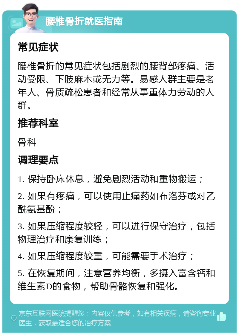 腰椎骨折就医指南 常见症状 腰椎骨折的常见症状包括剧烈的腰背部疼痛、活动受限、下肢麻木或无力等。易感人群主要是老年人、骨质疏松患者和经常从事重体力劳动的人群。 推荐科室 骨科 调理要点 1. 保持卧床休息，避免剧烈活动和重物搬运； 2. 如果有疼痛，可以使用止痛药如布洛芬或对乙酰氨基酚； 3. 如果压缩程度较轻，可以进行保守治疗，包括物理治疗和康复训练； 4. 如果压缩程度较重，可能需要手术治疗； 5. 在恢复期间，注意营养均衡，多摄入富含钙和维生素D的食物，帮助骨骼恢复和强化。