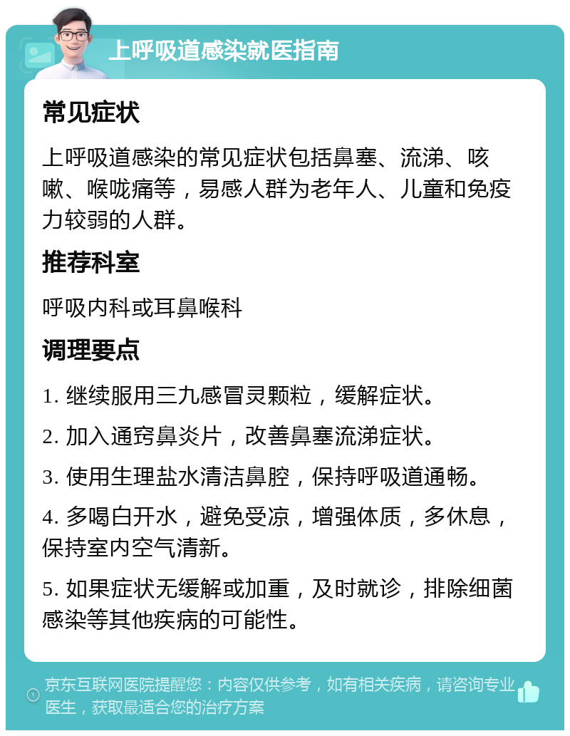 上呼吸道感染就医指南 常见症状 上呼吸道感染的常见症状包括鼻塞、流涕、咳嗽、喉咙痛等，易感人群为老年人、儿童和免疫力较弱的人群。 推荐科室 呼吸内科或耳鼻喉科 调理要点 1. 继续服用三九感冒灵颗粒，缓解症状。 2. 加入通窍鼻炎片，改善鼻塞流涕症状。 3. 使用生理盐水清洁鼻腔，保持呼吸道通畅。 4. 多喝白开水，避免受凉，增强体质，多休息，保持室内空气清新。 5. 如果症状无缓解或加重，及时就诊，排除细菌感染等其他疾病的可能性。