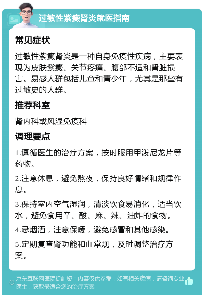 过敏性紫癜肾炎就医指南 常见症状 过敏性紫癜肾炎是一种自身免疫性疾病，主要表现为皮肤紫癜、关节疼痛、腹部不适和肾脏损害。易感人群包括儿童和青少年，尤其是那些有过敏史的人群。 推荐科室 肾内科或风湿免疫科 调理要点 1.遵循医生的治疗方案，按时服用甲泼尼龙片等药物。 2.注意休息，避免熬夜，保持良好情绪和规律作息。 3.保持室内空气湿润，清淡饮食易消化，适当饮水，避免食用辛、酸、麻、辣、油炸的食物。 4.忌烟酒，注意保暖，避免感冒和其他感染。 5.定期复查肾功能和血常规，及时调整治疗方案。