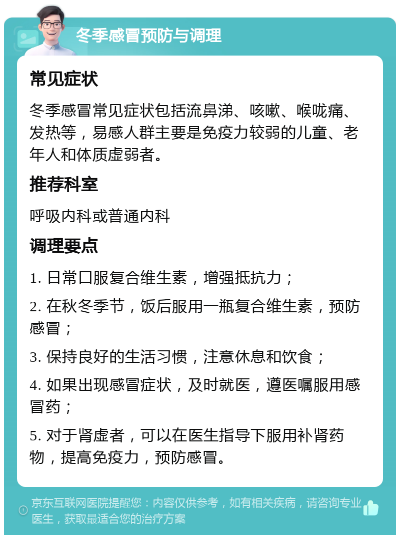 冬季感冒预防与调理 常见症状 冬季感冒常见症状包括流鼻涕、咳嗽、喉咙痛、发热等，易感人群主要是免疫力较弱的儿童、老年人和体质虚弱者。 推荐科室 呼吸内科或普通内科 调理要点 1. 日常口服复合维生素，增强抵抗力； 2. 在秋冬季节，饭后服用一瓶复合维生素，预防感冒； 3. 保持良好的生活习惯，注意休息和饮食； 4. 如果出现感冒症状，及时就医，遵医嘱服用感冒药； 5. 对于肾虚者，可以在医生指导下服用补肾药物，提高免疫力，预防感冒。