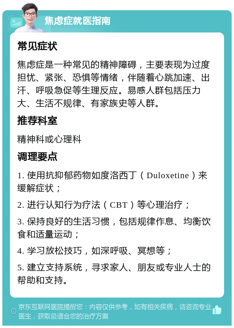 焦虑症就医指南 常见症状 焦虑症是一种常见的精神障碍，主要表现为过度担忧、紧张、恐惧等情绪，伴随着心跳加速、出汗、呼吸急促等生理反应。易感人群包括压力大、生活不规律、有家族史等人群。 推荐科室 精神科或心理科 调理要点 1. 使用抗抑郁药物如度洛西丁（Duloxetine）来缓解症状； 2. 进行认知行为疗法（CBT）等心理治疗； 3. 保持良好的生活习惯，包括规律作息、均衡饮食和适量运动； 4. 学习放松技巧，如深呼吸、冥想等； 5. 建立支持系统，寻求家人、朋友或专业人士的帮助和支持。