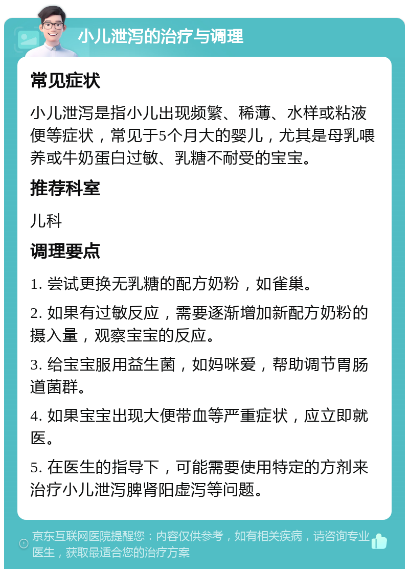 小儿泄泻的治疗与调理 常见症状 小儿泄泻是指小儿出现频繁、稀薄、水样或粘液便等症状，常见于5个月大的婴儿，尤其是母乳喂养或牛奶蛋白过敏、乳糖不耐受的宝宝。 推荐科室 儿科 调理要点 1. 尝试更换无乳糖的配方奶粉，如雀巢。 2. 如果有过敏反应，需要逐渐增加新配方奶粉的摄入量，观察宝宝的反应。 3. 给宝宝服用益生菌，如妈咪爱，帮助调节胃肠道菌群。 4. 如果宝宝出现大便带血等严重症状，应立即就医。 5. 在医生的指导下，可能需要使用特定的方剂来治疗小儿泄泻脾肾阳虚泻等问题。