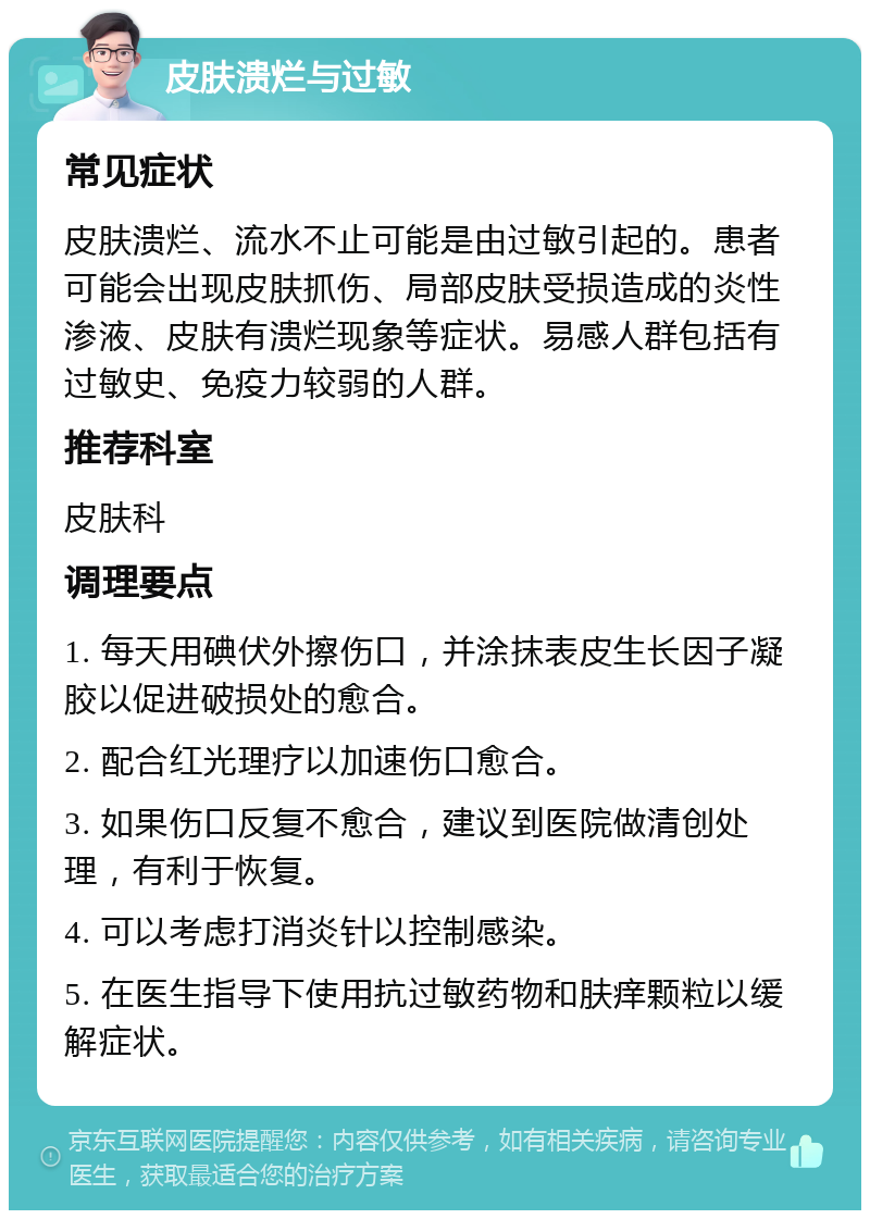 皮肤溃烂与过敏 常见症状 皮肤溃烂、流水不止可能是由过敏引起的。患者可能会出现皮肤抓伤、局部皮肤受损造成的炎性渗液、皮肤有溃烂现象等症状。易感人群包括有过敏史、免疫力较弱的人群。 推荐科室 皮肤科 调理要点 1. 每天用碘伏外擦伤口，并涂抹表皮生长因子凝胶以促进破损处的愈合。 2. 配合红光理疗以加速伤口愈合。 3. 如果伤口反复不愈合，建议到医院做清创处理，有利于恢复。 4. 可以考虑打消炎针以控制感染。 5. 在医生指导下使用抗过敏药物和肤痒颗粒以缓解症状。