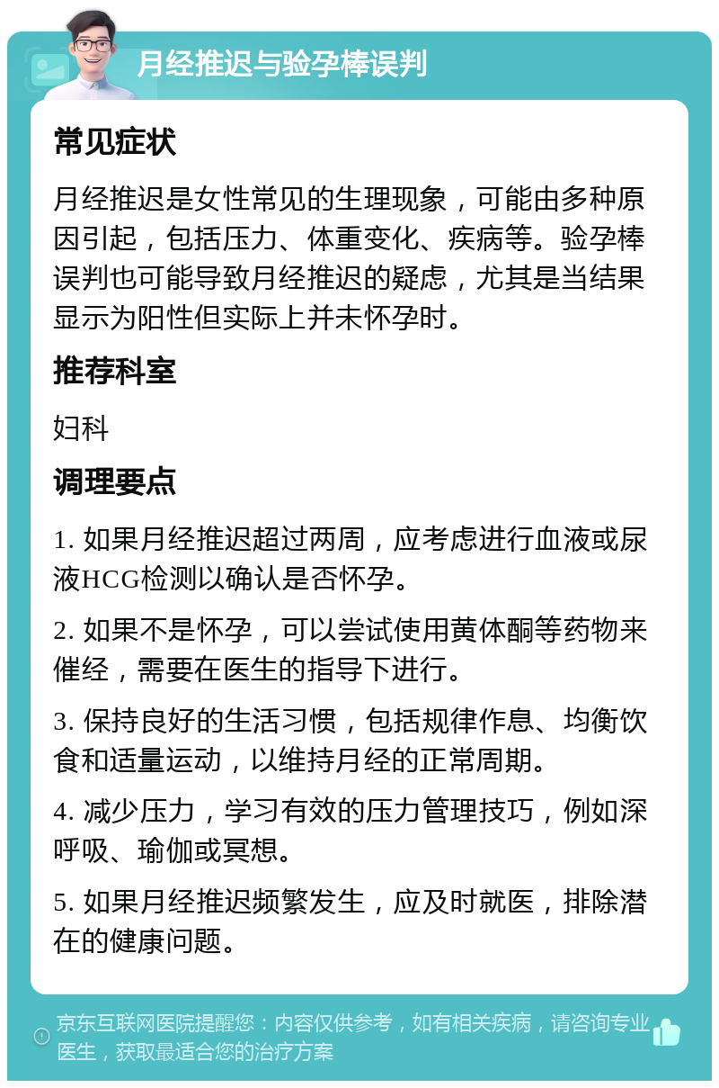 月经推迟与验孕棒误判 常见症状 月经推迟是女性常见的生理现象，可能由多种原因引起，包括压力、体重变化、疾病等。验孕棒误判也可能导致月经推迟的疑虑，尤其是当结果显示为阳性但实际上并未怀孕时。 推荐科室 妇科 调理要点 1. 如果月经推迟超过两周，应考虑进行血液或尿液HCG检测以确认是否怀孕。 2. 如果不是怀孕，可以尝试使用黄体酮等药物来催经，需要在医生的指导下进行。 3. 保持良好的生活习惯，包括规律作息、均衡饮食和适量运动，以维持月经的正常周期。 4. 减少压力，学习有效的压力管理技巧，例如深呼吸、瑜伽或冥想。 5. 如果月经推迟频繁发生，应及时就医，排除潜在的健康问题。