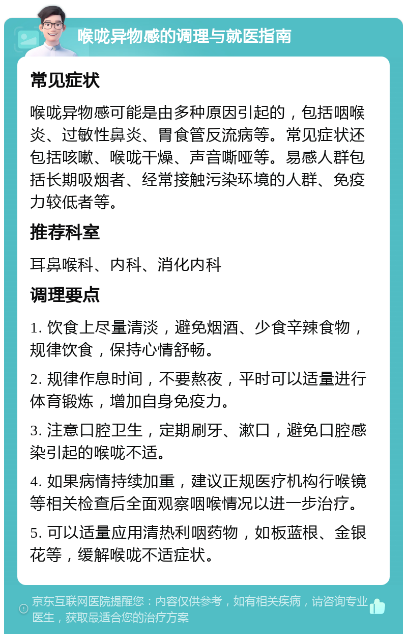 喉咙异物感的调理与就医指南 常见症状 喉咙异物感可能是由多种原因引起的，包括咽喉炎、过敏性鼻炎、胃食管反流病等。常见症状还包括咳嗽、喉咙干燥、声音嘶哑等。易感人群包括长期吸烟者、经常接触污染环境的人群、免疫力较低者等。 推荐科室 耳鼻喉科、内科、消化内科 调理要点 1. 饮食上尽量清淡，避免烟酒、少食辛辣食物，规律饮食，保持心情舒畅。 2. 规律作息时间，不要熬夜，平时可以适量进行体育锻炼，增加自身免疫力。 3. 注意口腔卫生，定期刷牙、漱口，避免口腔感染引起的喉咙不适。 4. 如果病情持续加重，建议正规医疗机构行喉镜等相关检查后全面观察咽喉情况以进一步治疗。 5. 可以适量应用清热利咽药物，如板蓝根、金银花等，缓解喉咙不适症状。