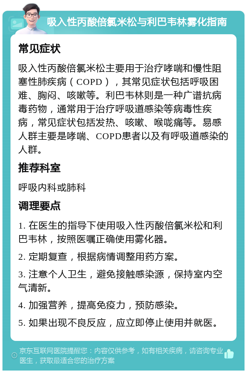 吸入性丙酸倍氯米松与利巴韦林雾化指南 常见症状 吸入性丙酸倍氯米松主要用于治疗哮喘和慢性阻塞性肺疾病（COPD），其常见症状包括呼吸困难、胸闷、咳嗽等。利巴韦林则是一种广谱抗病毒药物，通常用于治疗呼吸道感染等病毒性疾病，常见症状包括发热、咳嗽、喉咙痛等。易感人群主要是哮喘、COPD患者以及有呼吸道感染的人群。 推荐科室 呼吸内科或肺科 调理要点 1. 在医生的指导下使用吸入性丙酸倍氯米松和利巴韦林，按照医嘱正确使用雾化器。 2. 定期复查，根据病情调整用药方案。 3. 注意个人卫生，避免接触感染源，保持室内空气清新。 4. 加强营养，提高免疫力，预防感染。 5. 如果出现不良反应，应立即停止使用并就医。