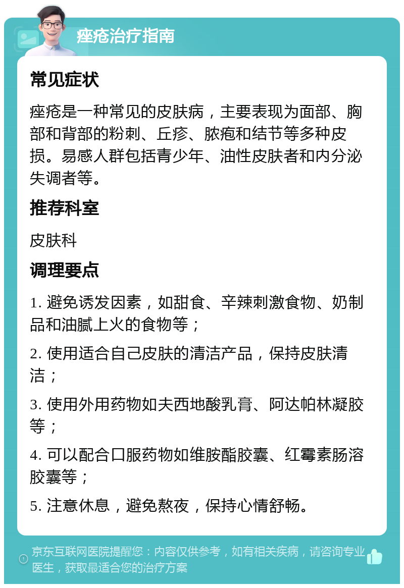 痤疮治疗指南 常见症状 痤疮是一种常见的皮肤病，主要表现为面部、胸部和背部的粉刺、丘疹、脓疱和结节等多种皮损。易感人群包括青少年、油性皮肤者和内分泌失调者等。 推荐科室 皮肤科 调理要点 1. 避免诱发因素，如甜食、辛辣刺激食物、奶制品和油腻上火的食物等； 2. 使用适合自己皮肤的清洁产品，保持皮肤清洁； 3. 使用外用药物如夫西地酸乳膏、阿达帕林凝胶等； 4. 可以配合口服药物如维胺酯胶囊、红霉素肠溶胶囊等； 5. 注意休息，避免熬夜，保持心情舒畅。