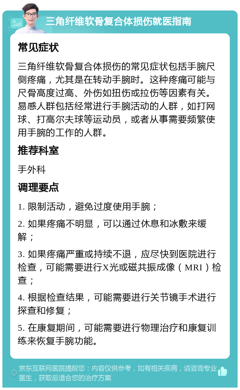 三角纤维软骨复合体损伤就医指南 常见症状 三角纤维软骨复合体损伤的常见症状包括手腕尺侧疼痛，尤其是在转动手腕时。这种疼痛可能与尺骨高度过高、外伤如扭伤或拉伤等因素有关。易感人群包括经常进行手腕活动的人群，如打网球、打高尔夫球等运动员，或者从事需要频繁使用手腕的工作的人群。 推荐科室 手外科 调理要点 1. 限制活动，避免过度使用手腕； 2. 如果疼痛不明显，可以通过休息和冰敷来缓解； 3. 如果疼痛严重或持续不退，应尽快到医院进行检查，可能需要进行X光或磁共振成像（MRI）检查； 4. 根据检查结果，可能需要进行关节镜手术进行探查和修复； 5. 在康复期间，可能需要进行物理治疗和康复训练来恢复手腕功能。