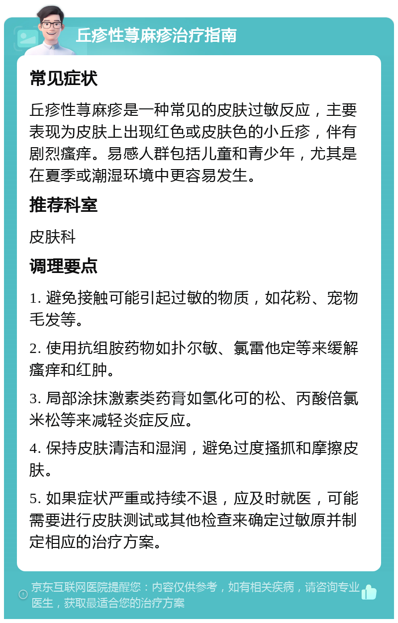 丘疹性荨麻疹治疗指南 常见症状 丘疹性荨麻疹是一种常见的皮肤过敏反应，主要表现为皮肤上出现红色或皮肤色的小丘疹，伴有剧烈瘙痒。易感人群包括儿童和青少年，尤其是在夏季或潮湿环境中更容易发生。 推荐科室 皮肤科 调理要点 1. 避免接触可能引起过敏的物质，如花粉、宠物毛发等。 2. 使用抗组胺药物如扑尔敏、氯雷他定等来缓解瘙痒和红肿。 3. 局部涂抹激素类药膏如氢化可的松、丙酸倍氯米松等来减轻炎症反应。 4. 保持皮肤清洁和湿润，避免过度搔抓和摩擦皮肤。 5. 如果症状严重或持续不退，应及时就医，可能需要进行皮肤测试或其他检查来确定过敏原并制定相应的治疗方案。