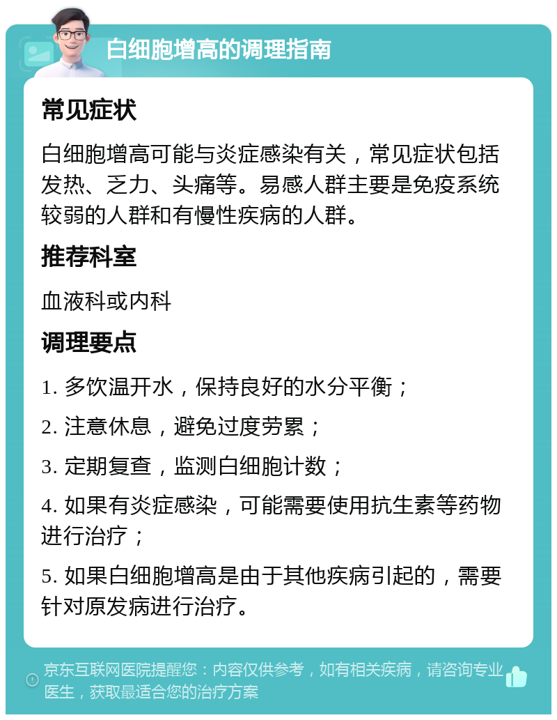 白细胞增高的调理指南 常见症状 白细胞增高可能与炎症感染有关，常见症状包括发热、乏力、头痛等。易感人群主要是免疫系统较弱的人群和有慢性疾病的人群。 推荐科室 血液科或内科 调理要点 1. 多饮温开水，保持良好的水分平衡； 2. 注意休息，避免过度劳累； 3. 定期复查，监测白细胞计数； 4. 如果有炎症感染，可能需要使用抗生素等药物进行治疗； 5. 如果白细胞增高是由于其他疾病引起的，需要针对原发病进行治疗。