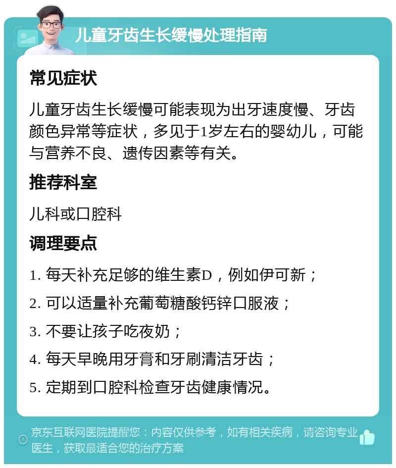 儿童牙齿生长缓慢处理指南 常见症状 儿童牙齿生长缓慢可能表现为出牙速度慢、牙齿颜色异常等症状，多见于1岁左右的婴幼儿，可能与营养不良、遗传因素等有关。 推荐科室 儿科或口腔科 调理要点 1. 每天补充足够的维生素D，例如伊可新； 2. 可以适量补充葡萄糖酸钙锌口服液； 3. 不要让孩子吃夜奶； 4. 每天早晚用牙膏和牙刷清洁牙齿； 5. 定期到口腔科检查牙齿健康情况。