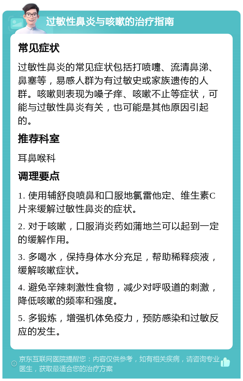 过敏性鼻炎与咳嗽的治疗指南 常见症状 过敏性鼻炎的常见症状包括打喷嚏、流清鼻涕、鼻塞等，易感人群为有过敏史或家族遗传的人群。咳嗽则表现为嗓子痒、咳嗽不止等症状，可能与过敏性鼻炎有关，也可能是其他原因引起的。 推荐科室 耳鼻喉科 调理要点 1. 使用辅舒良喷鼻和口服地氯雷他定、维生素C片来缓解过敏性鼻炎的症状。 2. 对于咳嗽，口服消炎药如蒲地兰可以起到一定的缓解作用。 3. 多喝水，保持身体水分充足，帮助稀释痰液，缓解咳嗽症状。 4. 避免辛辣刺激性食物，减少对呼吸道的刺激，降低咳嗽的频率和强度。 5. 多锻炼，增强机体免疫力，预防感染和过敏反应的发生。