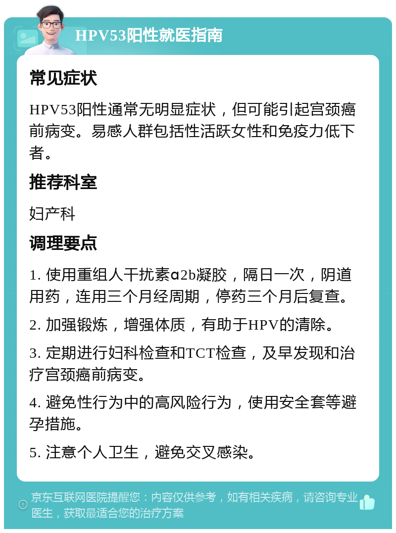 HPV53阳性就医指南 常见症状 HPV53阳性通常无明显症状，但可能引起宫颈癌前病变。易感人群包括性活跃女性和免疫力低下者。 推荐科室 妇产科 调理要点 1. 使用重组人干扰素ɑ2b凝胶，隔日一次，阴道用药，连用三个月经周期，停药三个月后复查。 2. 加强锻炼，增强体质，有助于HPV的清除。 3. 定期进行妇科检查和TCT检查，及早发现和治疗宫颈癌前病变。 4. 避免性行为中的高风险行为，使用安全套等避孕措施。 5. 注意个人卫生，避免交叉感染。