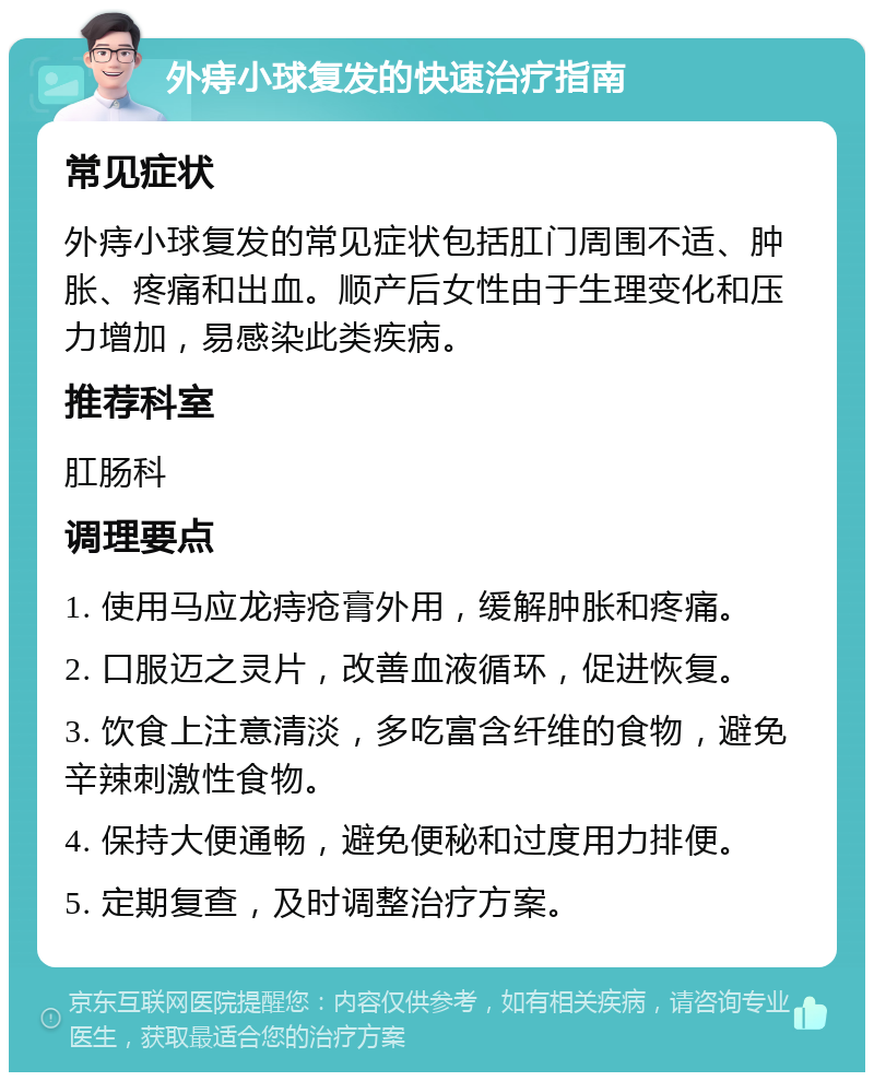 外痔小球复发的快速治疗指南 常见症状 外痔小球复发的常见症状包括肛门周围不适、肿胀、疼痛和出血。顺产后女性由于生理变化和压力增加，易感染此类疾病。 推荐科室 肛肠科 调理要点 1. 使用马应龙痔疮膏外用，缓解肿胀和疼痛。 2. 口服迈之灵片，改善血液循环，促进恢复。 3. 饮食上注意清淡，多吃富含纤维的食物，避免辛辣刺激性食物。 4. 保持大便通畅，避免便秘和过度用力排便。 5. 定期复查，及时调整治疗方案。