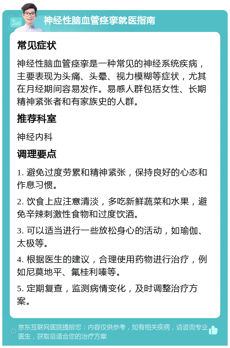 神经性脑血管痉挛就医指南 常见症状 神经性脑血管痉挛是一种常见的神经系统疾病，主要表现为头痛、头晕、视力模糊等症状，尤其在月经期间容易发作。易感人群包括女性、长期精神紧张者和有家族史的人群。 推荐科室 神经内科 调理要点 1. 避免过度劳累和精神紧张，保持良好的心态和作息习惯。 2. 饮食上应注意清淡，多吃新鲜蔬菜和水果，避免辛辣刺激性食物和过度饮酒。 3. 可以适当进行一些放松身心的活动，如瑜伽、太极等。 4. 根据医生的建议，合理使用药物进行治疗，例如尼莫地平、氟桂利嗪等。 5. 定期复查，监测病情变化，及时调整治疗方案。