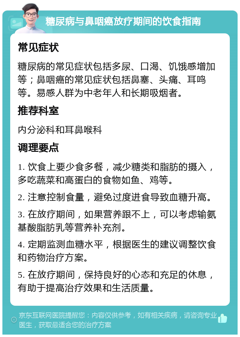 糖尿病与鼻咽癌放疗期间的饮食指南 常见症状 糖尿病的常见症状包括多尿、口渴、饥饿感增加等；鼻咽癌的常见症状包括鼻塞、头痛、耳鸣等。易感人群为中老年人和长期吸烟者。 推荐科室 内分泌科和耳鼻喉科 调理要点 1. 饮食上要少食多餐，减少糖类和脂肪的摄入，多吃蔬菜和高蛋白的食物如鱼、鸡等。 2. 注意控制食量，避免过度进食导致血糖升高。 3. 在放疗期间，如果营养跟不上，可以考虑输氨基酸脂肪乳等营养补充剂。 4. 定期监测血糖水平，根据医生的建议调整饮食和药物治疗方案。 5. 在放疗期间，保持良好的心态和充足的休息，有助于提高治疗效果和生活质量。