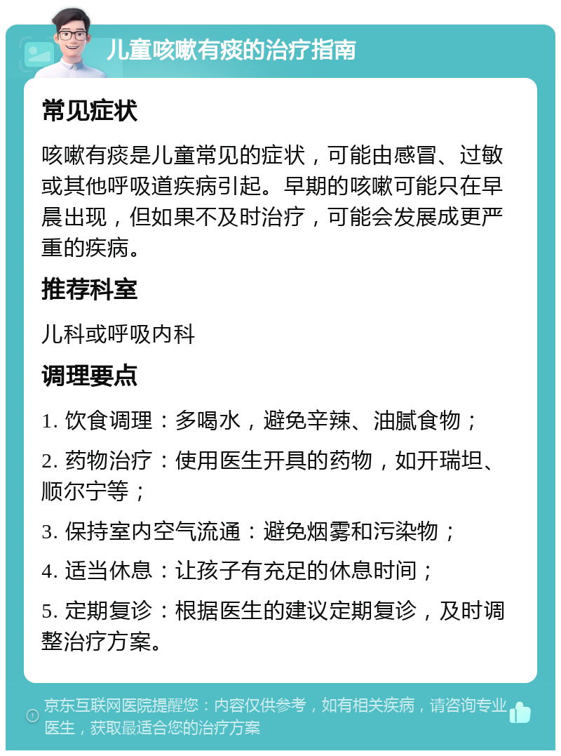 儿童咳嗽有痰的治疗指南 常见症状 咳嗽有痰是儿童常见的症状，可能由感冒、过敏或其他呼吸道疾病引起。早期的咳嗽可能只在早晨出现，但如果不及时治疗，可能会发展成更严重的疾病。 推荐科室 儿科或呼吸内科 调理要点 1. 饮食调理：多喝水，避免辛辣、油腻食物； 2. 药物治疗：使用医生开具的药物，如开瑞坦、顺尔宁等； 3. 保持室内空气流通：避免烟雾和污染物； 4. 适当休息：让孩子有充足的休息时间； 5. 定期复诊：根据医生的建议定期复诊，及时调整治疗方案。