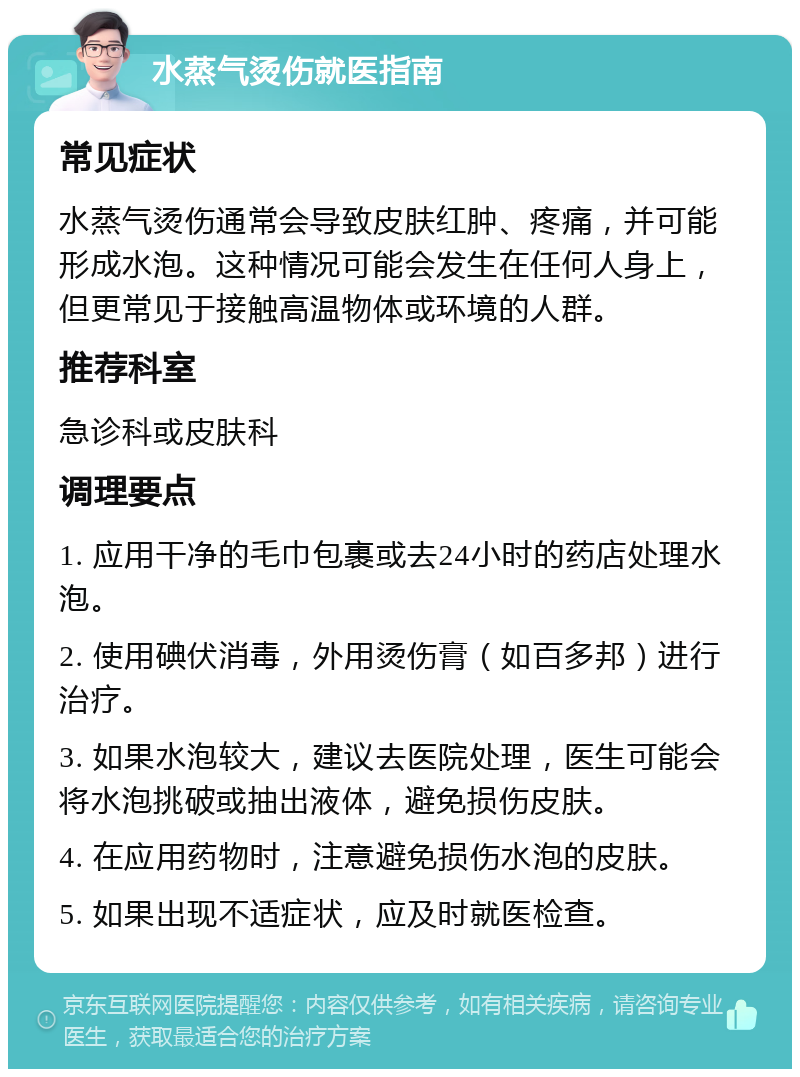 水蒸气烫伤就医指南 常见症状 水蒸气烫伤通常会导致皮肤红肿、疼痛，并可能形成水泡。这种情况可能会发生在任何人身上，但更常见于接触高温物体或环境的人群。 推荐科室 急诊科或皮肤科 调理要点 1. 应用干净的毛巾包裹或去24小时的药店处理水泡。 2. 使用碘伏消毒，外用烫伤膏（如百多邦）进行治疗。 3. 如果水泡较大，建议去医院处理，医生可能会将水泡挑破或抽出液体，避免损伤皮肤。 4. 在应用药物时，注意避免损伤水泡的皮肤。 5. 如果出现不适症状，应及时就医检查。