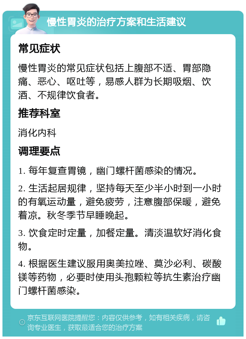 慢性胃炎的治疗方案和生活建议 常见症状 慢性胃炎的常见症状包括上腹部不适、胃部隐痛、恶心、呕吐等，易感人群为长期吸烟、饮酒、不规律饮食者。 推荐科室 消化内科 调理要点 1. 每年复查胃镜，幽门螺杆菌感染的情况。 2. 生活起居规律，坚持每天至少半小时到一小时的有氧运动量，避免疲劳，注意腹部保暖，避免着凉。秋冬季节早睡晚起。 3. 饮食定时定量，加餐定量。清淡温软好消化食物。 4. 根据医生建议服用奥美拉唑、莫沙必利、碳酸镁等药物，必要时使用头孢颗粒等抗生素治疗幽门螺杆菌感染。