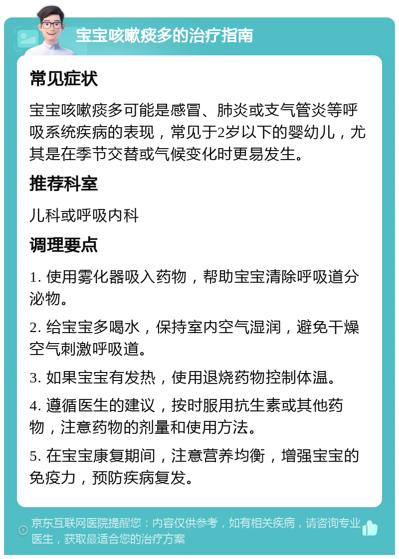 宝宝咳嗽痰多的治疗指南 常见症状 宝宝咳嗽痰多可能是感冒、肺炎或支气管炎等呼吸系统疾病的表现，常见于2岁以下的婴幼儿，尤其是在季节交替或气候变化时更易发生。 推荐科室 儿科或呼吸内科 调理要点 1. 使用雾化器吸入药物，帮助宝宝清除呼吸道分泌物。 2. 给宝宝多喝水，保持室内空气湿润，避免干燥空气刺激呼吸道。 3. 如果宝宝有发热，使用退烧药物控制体温。 4. 遵循医生的建议，按时服用抗生素或其他药物，注意药物的剂量和使用方法。 5. 在宝宝康复期间，注意营养均衡，增强宝宝的免疫力，预防疾病复发。