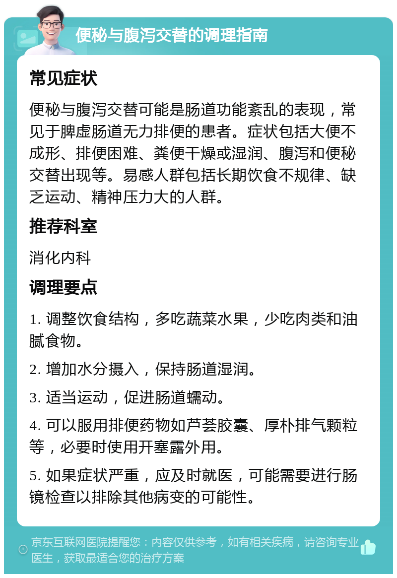 便秘与腹泻交替的调理指南 常见症状 便秘与腹泻交替可能是肠道功能紊乱的表现，常见于脾虚肠道无力排便的患者。症状包括大便不成形、排便困难、粪便干燥或湿润、腹泻和便秘交替出现等。易感人群包括长期饮食不规律、缺乏运动、精神压力大的人群。 推荐科室 消化内科 调理要点 1. 调整饮食结构，多吃蔬菜水果，少吃肉类和油腻食物。 2. 增加水分摄入，保持肠道湿润。 3. 适当运动，促进肠道蠕动。 4. 可以服用排便药物如芦荟胶囊、厚朴排气颗粒等，必要时使用开塞露外用。 5. 如果症状严重，应及时就医，可能需要进行肠镜检查以排除其他病变的可能性。