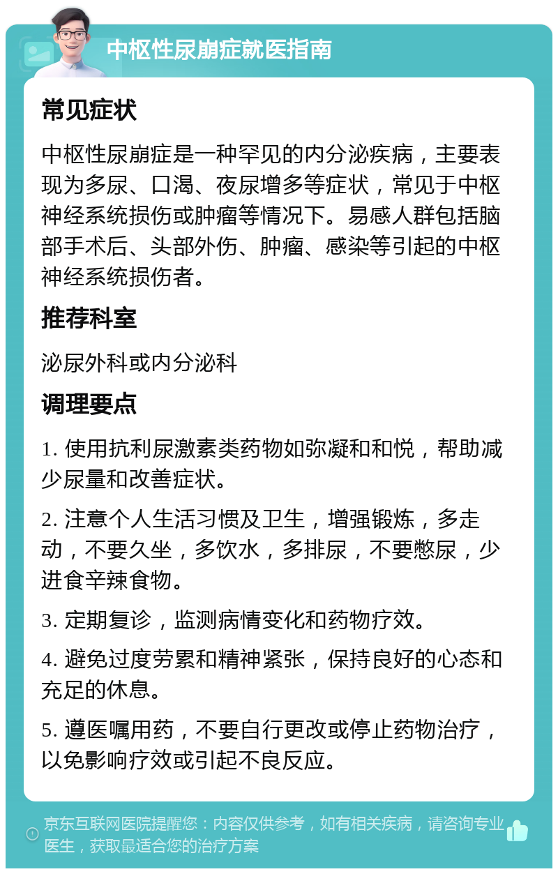 中枢性尿崩症就医指南 常见症状 中枢性尿崩症是一种罕见的内分泌疾病，主要表现为多尿、口渴、夜尿增多等症状，常见于中枢神经系统损伤或肿瘤等情况下。易感人群包括脑部手术后、头部外伤、肿瘤、感染等引起的中枢神经系统损伤者。 推荐科室 泌尿外科或内分泌科 调理要点 1. 使用抗利尿激素类药物如弥凝和和悦，帮助减少尿量和改善症状。 2. 注意个人生活习惯及卫生，增强锻炼，多走动，不要久坐，多饮水，多排尿，不要憋尿，少进食辛辣食物。 3. 定期复诊，监测病情变化和药物疗效。 4. 避免过度劳累和精神紧张，保持良好的心态和充足的休息。 5. 遵医嘱用药，不要自行更改或停止药物治疗，以免影响疗效或引起不良反应。