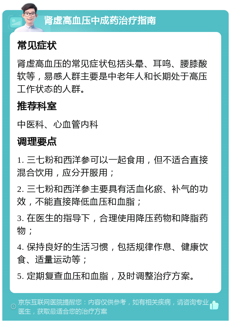 肾虚高血压中成药治疗指南 常见症状 肾虚高血压的常见症状包括头晕、耳鸣、腰膝酸软等，易感人群主要是中老年人和长期处于高压工作状态的人群。 推荐科室 中医科、心血管内科 调理要点 1. 三七粉和西洋参可以一起食用，但不适合直接混合饮用，应分开服用； 2. 三七粉和西洋参主要具有活血化瘀、补气的功效，不能直接降低血压和血脂； 3. 在医生的指导下，合理使用降压药物和降脂药物； 4. 保持良好的生活习惯，包括规律作息、健康饮食、适量运动等； 5. 定期复查血压和血脂，及时调整治疗方案。