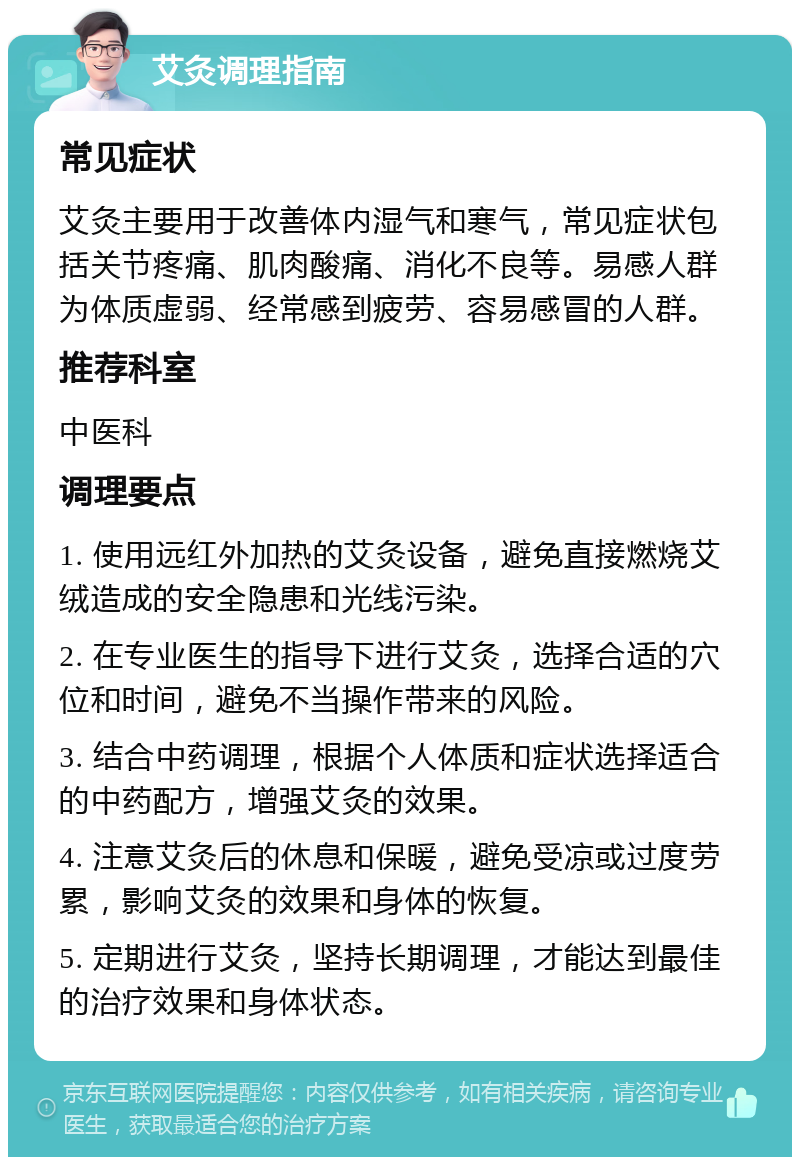 艾灸调理指南 常见症状 艾灸主要用于改善体内湿气和寒气，常见症状包括关节疼痛、肌肉酸痛、消化不良等。易感人群为体质虚弱、经常感到疲劳、容易感冒的人群。 推荐科室 中医科 调理要点 1. 使用远红外加热的艾灸设备，避免直接燃烧艾绒造成的安全隐患和光线污染。 2. 在专业医生的指导下进行艾灸，选择合适的穴位和时间，避免不当操作带来的风险。 3. 结合中药调理，根据个人体质和症状选择适合的中药配方，增强艾灸的效果。 4. 注意艾灸后的休息和保暖，避免受凉或过度劳累，影响艾灸的效果和身体的恢复。 5. 定期进行艾灸，坚持长期调理，才能达到最佳的治疗效果和身体状态。