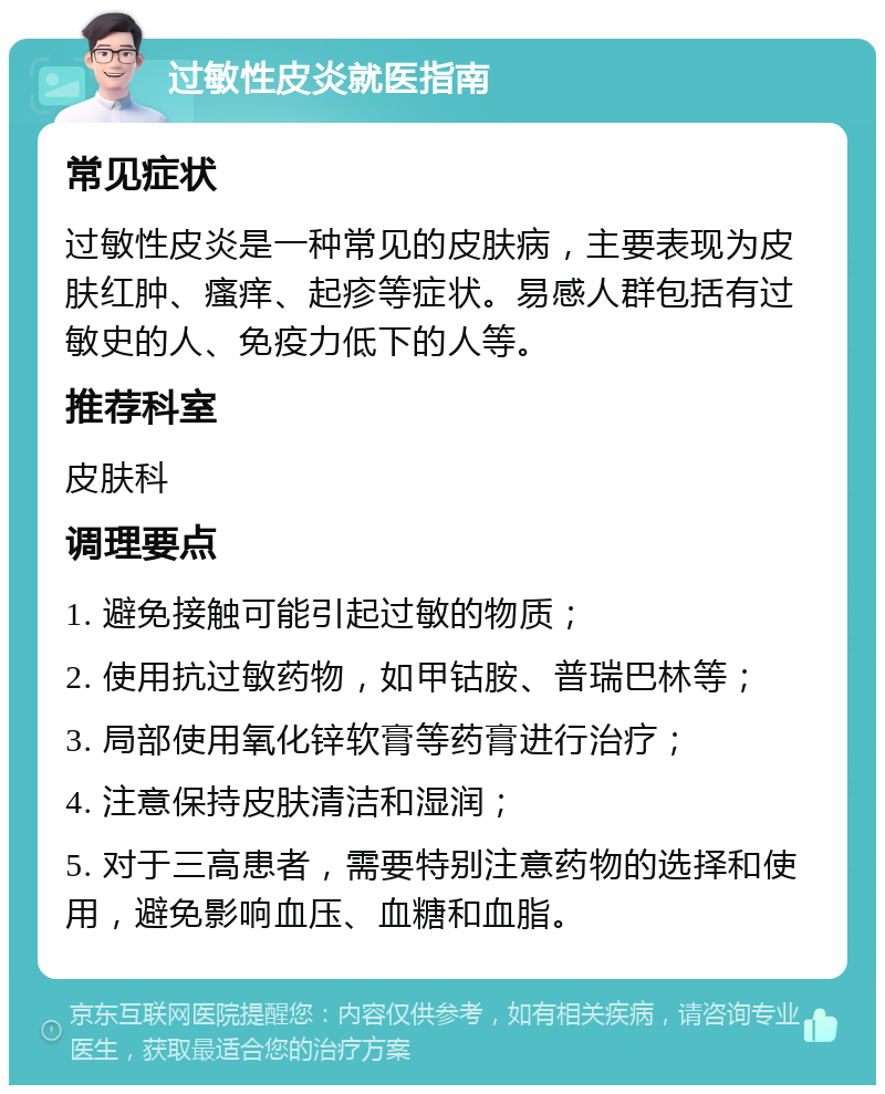 过敏性皮炎就医指南 常见症状 过敏性皮炎是一种常见的皮肤病，主要表现为皮肤红肿、瘙痒、起疹等症状。易感人群包括有过敏史的人、免疫力低下的人等。 推荐科室 皮肤科 调理要点 1. 避免接触可能引起过敏的物质； 2. 使用抗过敏药物，如甲钴胺、普瑞巴林等； 3. 局部使用氧化锌软膏等药膏进行治疗； 4. 注意保持皮肤清洁和湿润； 5. 对于三高患者，需要特别注意药物的选择和使用，避免影响血压、血糖和血脂。