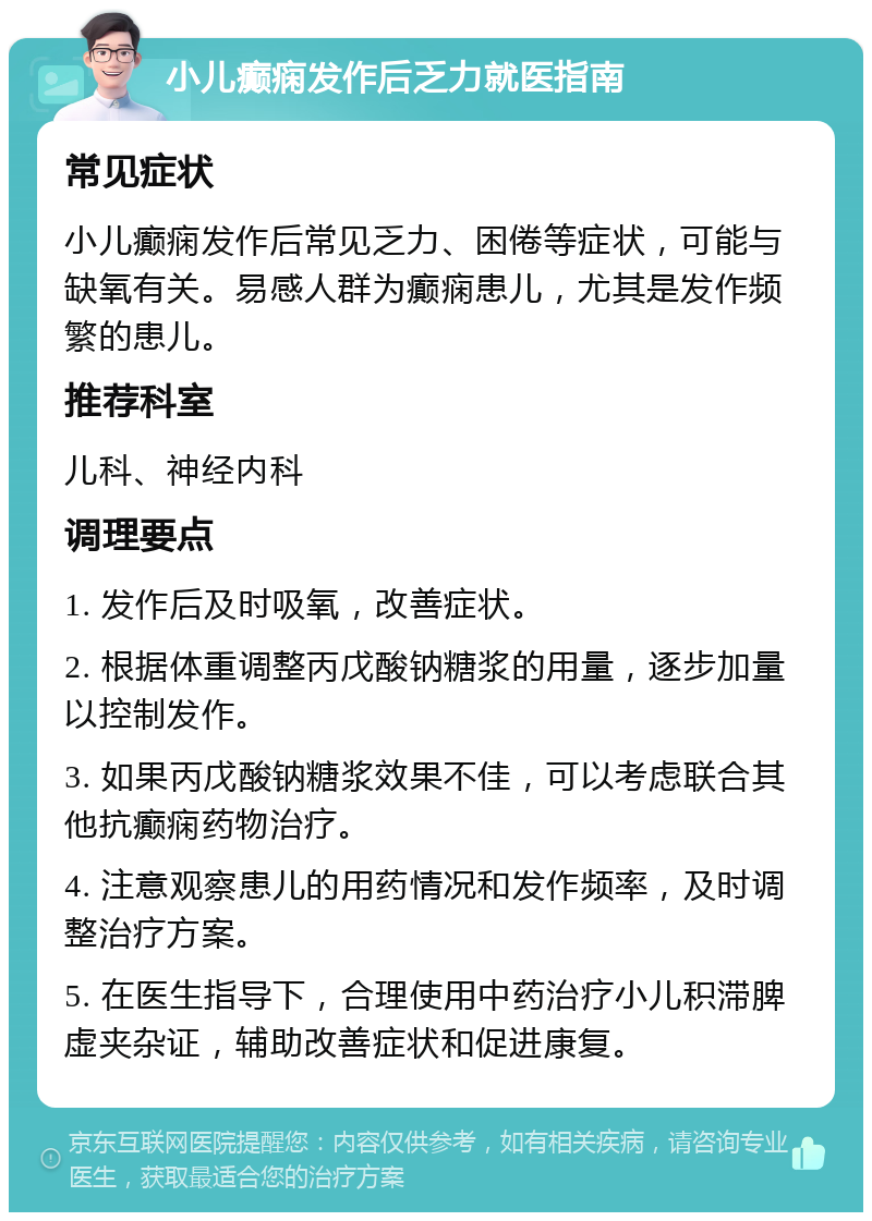 小儿癫痫发作后乏力就医指南 常见症状 小儿癫痫发作后常见乏力、困倦等症状，可能与缺氧有关。易感人群为癫痫患儿，尤其是发作频繁的患儿。 推荐科室 儿科、神经内科 调理要点 1. 发作后及时吸氧，改善症状。 2. 根据体重调整丙戊酸钠糖浆的用量，逐步加量以控制发作。 3. 如果丙戊酸钠糖浆效果不佳，可以考虑联合其他抗癫痫药物治疗。 4. 注意观察患儿的用药情况和发作频率，及时调整治疗方案。 5. 在医生指导下，合理使用中药治疗小儿积滞脾虚夹杂证，辅助改善症状和促进康复。