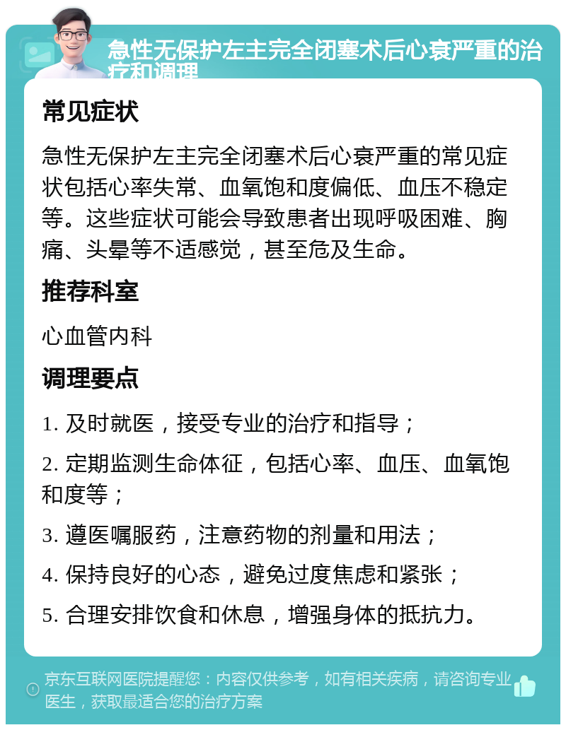 急性无保护左主完全闭塞术后心衰严重的治疗和调理 常见症状 急性无保护左主完全闭塞术后心衰严重的常见症状包括心率失常、血氧饱和度偏低、血压不稳定等。这些症状可能会导致患者出现呼吸困难、胸痛、头晕等不适感觉，甚至危及生命。 推荐科室 心血管内科 调理要点 1. 及时就医，接受专业的治疗和指导； 2. 定期监测生命体征，包括心率、血压、血氧饱和度等； 3. 遵医嘱服药，注意药物的剂量和用法； 4. 保持良好的心态，避免过度焦虑和紧张； 5. 合理安排饮食和休息，增强身体的抵抗力。