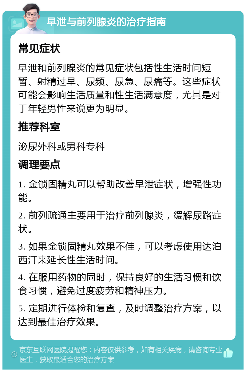 早泄与前列腺炎的治疗指南 常见症状 早泄和前列腺炎的常见症状包括性生活时间短暂、射精过早、尿频、尿急、尿痛等。这些症状可能会影响生活质量和性生活满意度，尤其是对于年轻男性来说更为明显。 推荐科室 泌尿外科或男科专科 调理要点 1. 金锁固精丸可以帮助改善早泄症状，增强性功能。 2. 前列疏通主要用于治疗前列腺炎，缓解尿路症状。 3. 如果金锁固精丸效果不佳，可以考虑使用达泊西汀来延长性生活时间。 4. 在服用药物的同时，保持良好的生活习惯和饮食习惯，避免过度疲劳和精神压力。 5. 定期进行体检和复查，及时调整治疗方案，以达到最佳治疗效果。