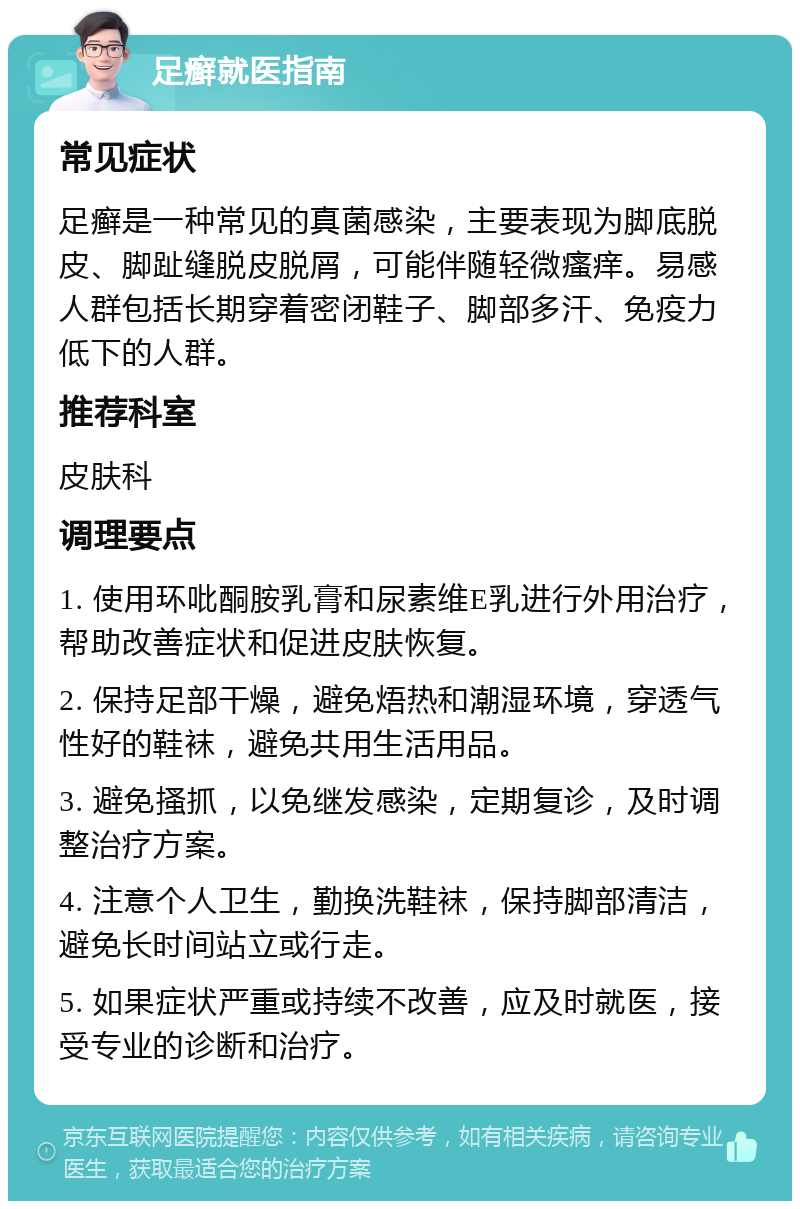 足癣就医指南 常见症状 足癣是一种常见的真菌感染，主要表现为脚底脱皮、脚趾缝脱皮脱屑，可能伴随轻微瘙痒。易感人群包括长期穿着密闭鞋子、脚部多汗、免疫力低下的人群。 推荐科室 皮肤科 调理要点 1. 使用环吡酮胺乳膏和尿素维E乳进行外用治疗，帮助改善症状和促进皮肤恢复。 2. 保持足部干燥，避免焐热和潮湿环境，穿透气性好的鞋袜，避免共用生活用品。 3. 避免搔抓，以免继发感染，定期复诊，及时调整治疗方案。 4. 注意个人卫生，勤换洗鞋袜，保持脚部清洁，避免长时间站立或行走。 5. 如果症状严重或持续不改善，应及时就医，接受专业的诊断和治疗。