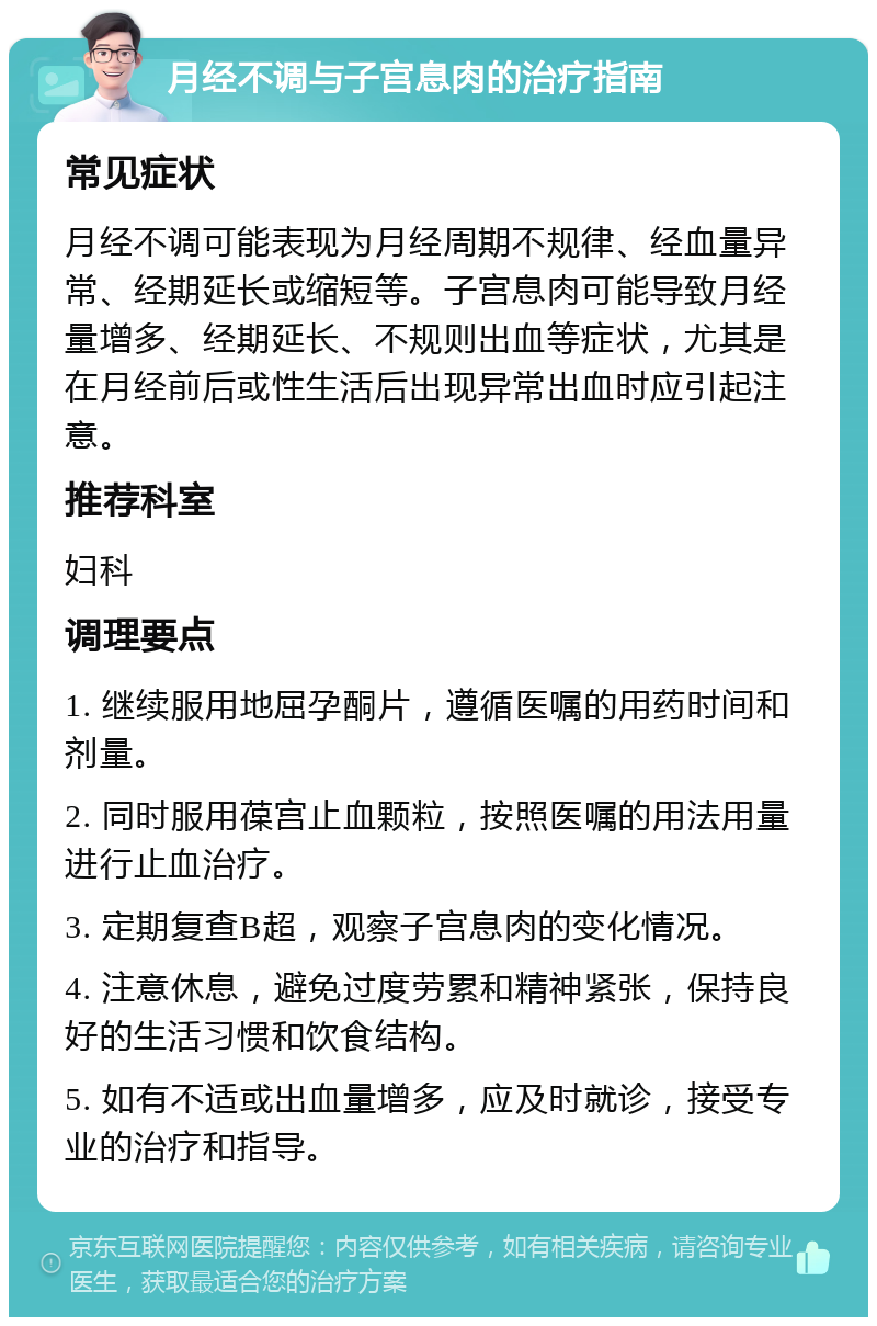 月经不调与子宫息肉的治疗指南 常见症状 月经不调可能表现为月经周期不规律、经血量异常、经期延长或缩短等。子宫息肉可能导致月经量增多、经期延长、不规则出血等症状，尤其是在月经前后或性生活后出现异常出血时应引起注意。 推荐科室 妇科 调理要点 1. 继续服用地屈孕酮片，遵循医嘱的用药时间和剂量。 2. 同时服用葆宫止血颗粒，按照医嘱的用法用量进行止血治疗。 3. 定期复查B超，观察子宫息肉的变化情况。 4. 注意休息，避免过度劳累和精神紧张，保持良好的生活习惯和饮食结构。 5. 如有不适或出血量增多，应及时就诊，接受专业的治疗和指导。