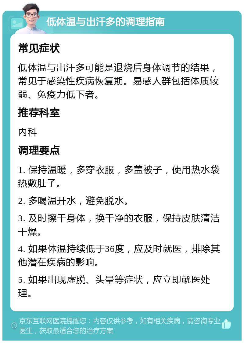 低体温与出汗多的调理指南 常见症状 低体温与出汗多可能是退烧后身体调节的结果，常见于感染性疾病恢复期。易感人群包括体质较弱、免疫力低下者。 推荐科室 内科 调理要点 1. 保持温暖，多穿衣服，多盖被子，使用热水袋热敷肚子。 2. 多喝温开水，避免脱水。 3. 及时擦干身体，换干净的衣服，保持皮肤清洁干燥。 4. 如果体温持续低于36度，应及时就医，排除其他潜在疾病的影响。 5. 如果出现虚脱、头晕等症状，应立即就医处理。