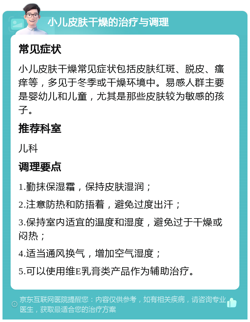 小儿皮肤干燥的治疗与调理 常见症状 小儿皮肤干燥常见症状包括皮肤红斑、脱皮、瘙痒等，多见于冬季或干燥环境中。易感人群主要是婴幼儿和儿童，尤其是那些皮肤较为敏感的孩子。 推荐科室 儿科 调理要点 1.勤抹保湿霜，保持皮肤湿润； 2.注意防热和防捂着，避免过度出汗； 3.保持室内适宜的温度和湿度，避免过于干燥或闷热； 4.适当通风换气，增加空气湿度； 5.可以使用维E乳膏类产品作为辅助治疗。